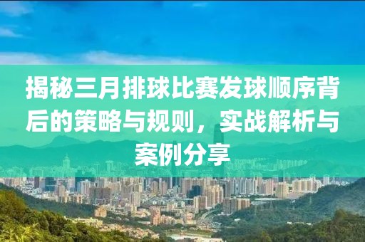 揭秘三月排球比賽發(fā)球順序背后的策略與規(guī)則，實戰(zhàn)解析與案例分享