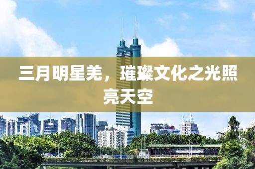 三月明星羌，璀璨文化之光照亮天空