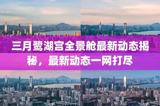 三月鷺湖宮全景艙最新動態(tài)揭秘，最新動態(tài)一網(wǎng)打盡