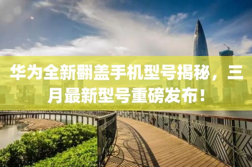 華為全新翻蓋手機型號揭秘，三月最新型號重磅發(fā)布！