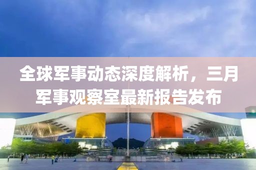 全球軍事動態(tài)深度解析，三月軍事觀察室最新報告發(fā)布