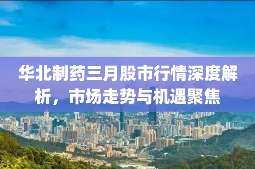 華北制藥三月股市行情深度解析，市場(chǎng)走勢(shì)與機(jī)遇聚焦