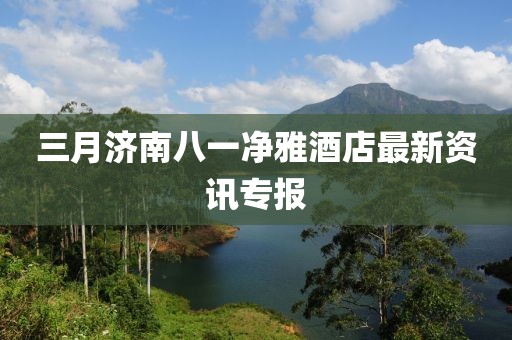 三月濟南八一凈雅酒店最新資訊專報