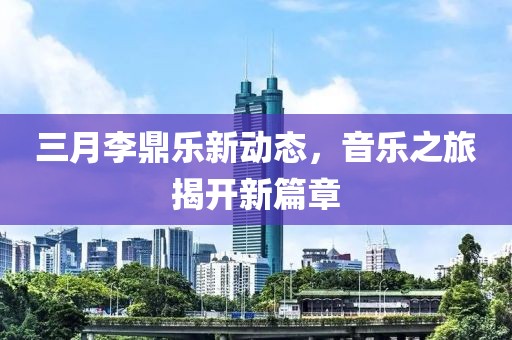 三月李鼎樂新動態(tài)，音樂之旅揭開新篇章