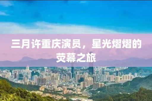 三月許重慶演員，星光熠熠的熒幕之旅