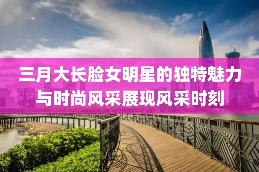 三月大長臉女明星的獨特魅力與時尚風(fēng)采展現(xiàn)風(fēng)采時刻