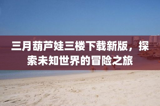 三月葫蘆娃三樓下載新版，探索未知世界的冒險之旅
