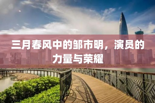 三月春風(fēng)中的鄒市明，演員的力量與榮耀
