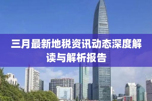 三月最新地稅資訊動態(tài)深度解讀與解析報告