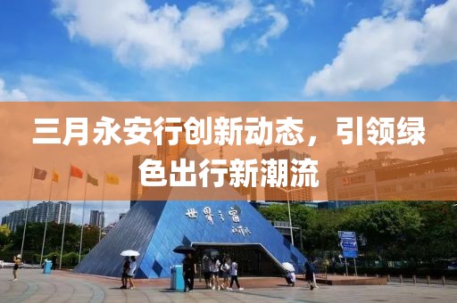 三月永安行創(chuàng)新動(dòng)態(tài)，引領(lǐng)綠色出行新潮流