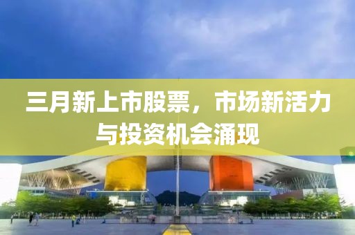 三月新上市股票，市場(chǎng)新活力與投資機(jī)會(huì)涌現(xiàn)