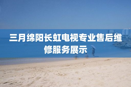 三月綿陽長虹電視專業(yè)售后維修服務展示