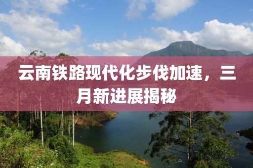 云南鐵路現(xiàn)代化步伐加速，三月新進(jìn)展揭秘