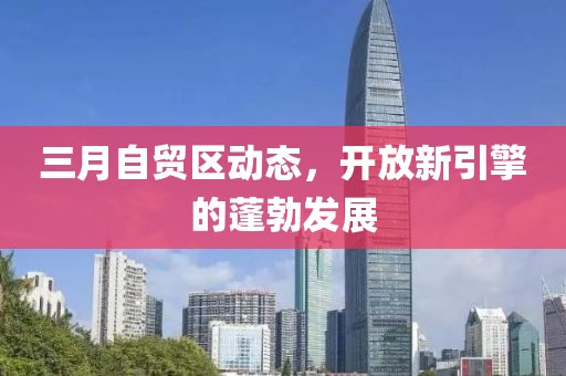 三月自貿(mào)區(qū)動態(tài)，開放新引擎的蓬勃發(fā)展