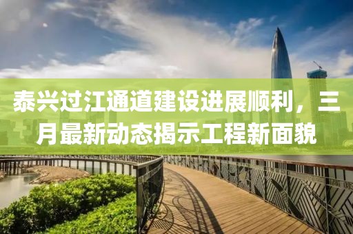 泰興過江通道建設進展順利，三月最新動態(tài)揭示工程新面貌