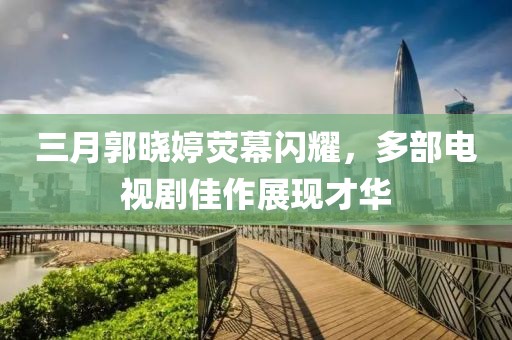 三月郭曉婷熒幕閃耀，多部電視劇佳作展現(xiàn)才華
