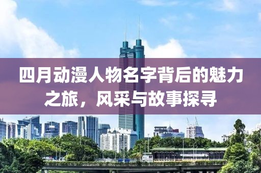 四月動(dòng)漫人物名字背后的魅力之旅，風(fēng)采與故事探尋