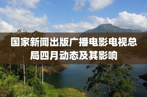 國家新聞出版廣播電影電視總局四月動(dòng)態(tài)及其影響