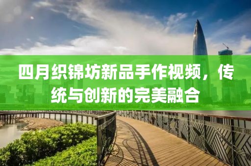 四月織錦坊新品手作視頻，傳統(tǒng)與創(chuàng)新的完美融合