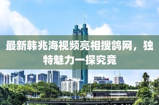 最新韓兆海視頻亮相搜鴿網(wǎng)，獨特魅力一探究竟