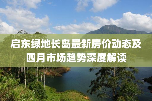 啟東綠地長島最新房價動態(tài)及四月市場趨勢深度解讀