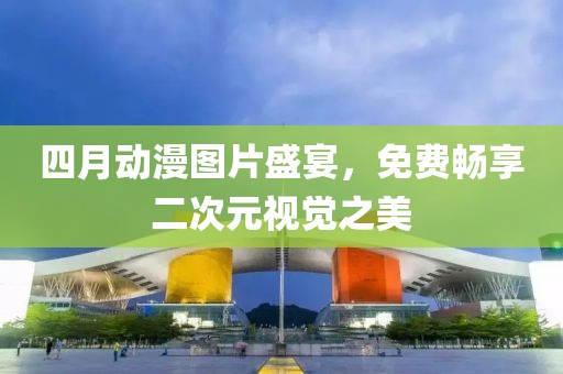 四月動(dòng)漫圖片盛宴，免費(fèi)暢享二次元視覺(jué)之美