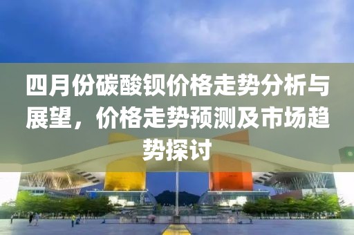 四月份碳酸鋇價格走勢分析與展望，價格走勢預(yù)測及市場趨勢探討