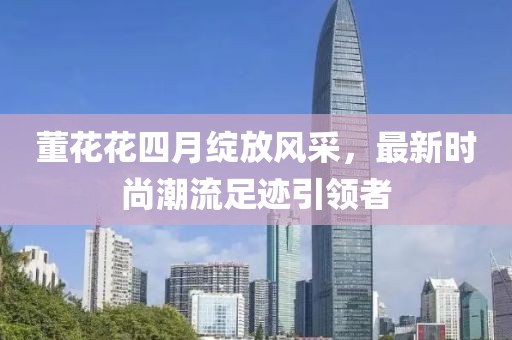 董花花四月綻放風(fēng)采，最新時尚潮流足跡引領(lǐng)者
