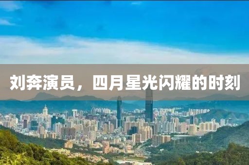 劉奔演員，四月星光閃耀的時(shí)刻