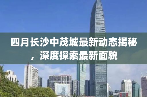 四月長沙中茂城最新動態(tài)揭秘，深度探索最新面貌