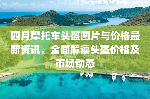 四月摩托車頭盔圖片與價(jià)格最新資訊，全面解讀頭盔價(jià)格及市場(chǎng)動(dòng)態(tài)