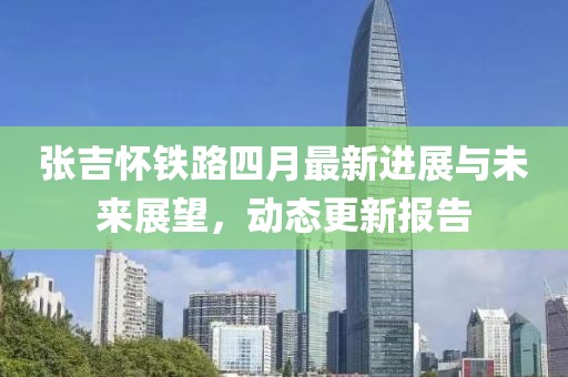張吉懷鐵路四月最新進(jìn)展與未來展望，動(dòng)態(tài)更新報(bào)告
