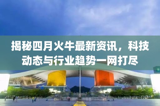 揭秘四月火牛最新資訊，科技動態(tài)與行業(yè)趨勢一網(wǎng)打盡