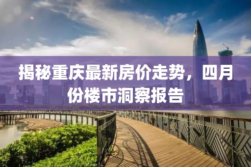 揭秘重慶最新房價走勢，四月份樓市洞察報告
