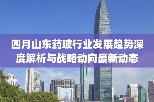 四月山東藥玻行業(yè)發(fā)展趨勢深度解析與戰(zhàn)略動向最新動態(tài)