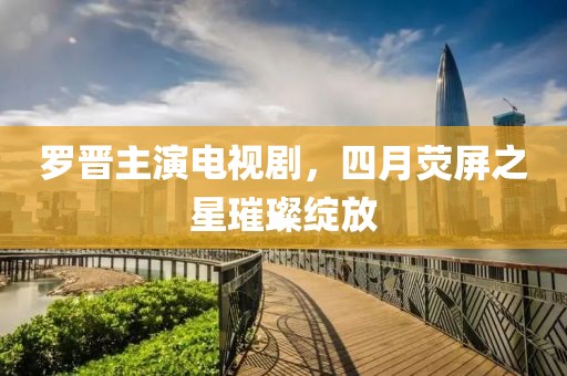 羅晉主演電視劇，四月熒屏之星璀璨綻放