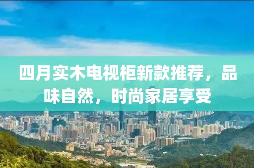 四月實(shí)木電視柜新款推薦，品味自然，時(shí)尚家居享受