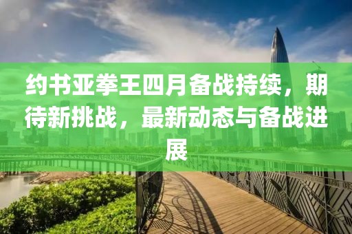 約書亞拳王四月備戰(zhàn)持續(xù)，期待新挑戰(zhàn)，最新動態(tài)與備戰(zhàn)進展