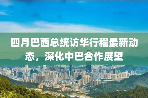 四月巴西總統(tǒng)訪華行程最新動態(tài)，深化中巴合作展望