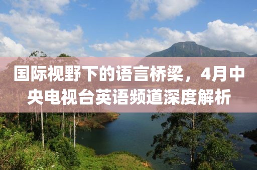 國際視野下的語言橋梁，4月中央電視臺英語頻道深度解析