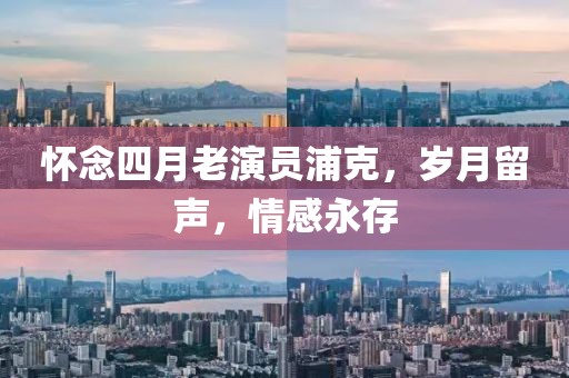 懷念四月老演員浦克，歲月留聲，情感永存