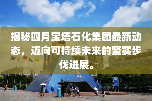 揭秘四月寶塔石化集團(tuán)最新動(dòng)態(tài)，邁向可持續(xù)未來(lái)的堅(jiān)實(shí)步伐進(jìn)展。