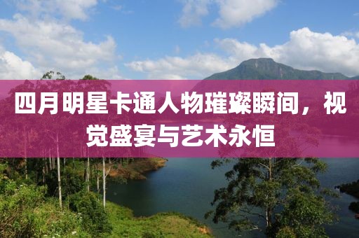 四月明星卡通人物璀璨瞬間，視覺盛宴與藝術永恒