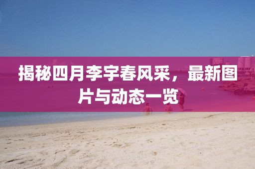 揭秘四月李宇春風(fēng)采，最新圖片與動態(tài)一覽