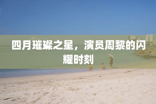 四月璀璨之星，演員周黎的閃耀時(shí)刻