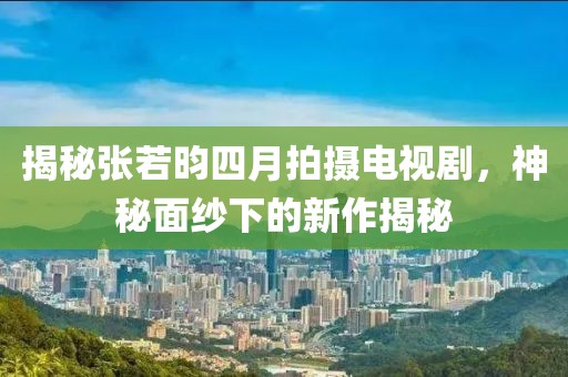 揭秘張若昀四月拍攝電視劇，神秘面紗下的新作揭秘