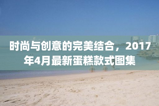 時(shí)尚與創(chuàng)意的完美結(jié)合，2017年4月最新蛋糕款式圖集