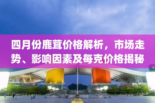 四月份鹿茸價格解析，市場走勢、影響因素及每克價格揭秘