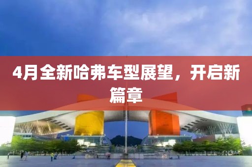 4月全新哈弗車型展望，開啟新篇章