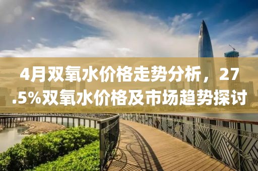 4月雙氧水價(jià)格走勢(shì)分析，27.5%雙氧水價(jià)格及市場(chǎng)趨勢(shì)探討